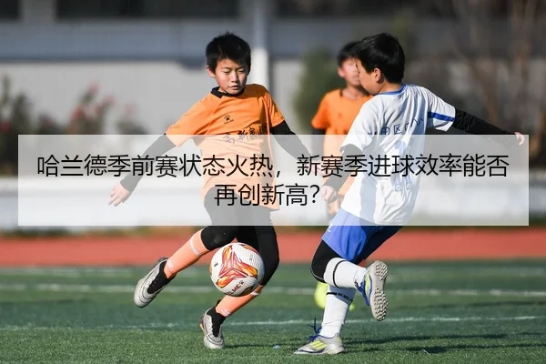哈兰德季前赛状态火热，新赛季进球效率能否再创新高？