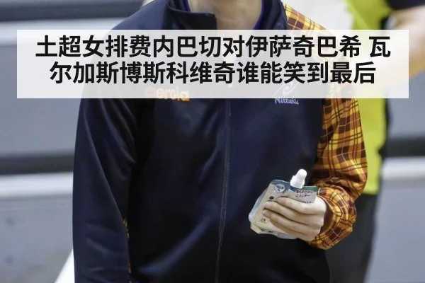 土超女排费内巴切对伊萨奇巴希 瓦尔加斯博斯科维奇谁能笑到最后